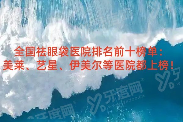 全国祛眼袋医院排名前十榜单：美莱、艺星、伊美尔等医院都上榜！